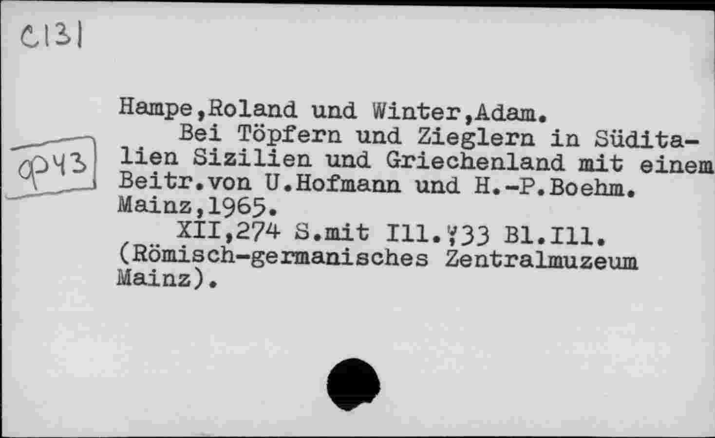 ﻿CISI
Hampe,Roland und Winter,Adam.
Bei Töpfern und Zieglern in Süditalien Sizilien und Griechenland mit einei Beitr.von U.Hofmann und H.-P.Boehm. Mainz,1965.
XII,274 S.mit I11.Ÿ33 Bl.Ill. (Römisch—germanisches Zentralmuzeum Mainz) •